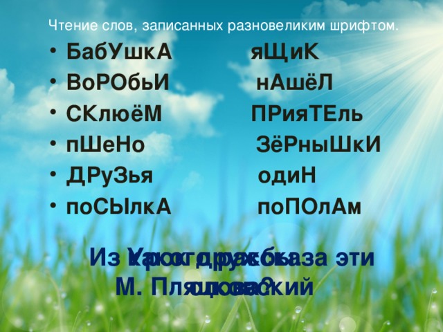 Чтение слов, записанных разновеликим шрифтом.   БабУшкА  яЩиК ВоРОбьИ нАшёЛ СКлюёМ  ПРияТЕль пШеНо ЗёРныШкИ ДРуЗья одиН поСЫлкА поПОлАм   Из какого рассказа эти слова? Урок дружбы. М. Пляцковский