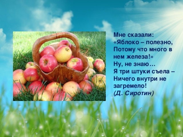 Мне сказали:   «Яблоко – полезно,  Потому что много в нем железа!»  Ну, не знаю…   Я три штуки съела –  Ничего внутри не загремело!  (Д. Сиротин)