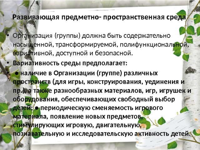 Развивающая предметно- пространственная среда   Организация (группы) должна быть содержательно насыщенной, трансформируемой, полифункциональной, вариативной, доступной и безопасной. Вариативность среды предполагает:  ● наличие в Организации (группе) различных пространств (для игры, конструирования, уединения и пр.), а также разнообразных материалов, игр, игрушек и оборудования, обеспечивающих свободный выбор детей; ● периодическую сменяемость игрового материала, появление новых предметов, стимулирующих игровую, двигательную, познавательную и исследовательскую активность детей. 
