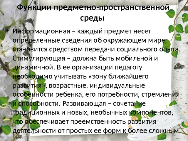 Функции предметно-пространственной среды  Информационная – каждый предмет несет определенные сведения об окружающем мире, становится средством передачи социального опыта. Стимулирующая – должна быть мобильной и динамичной. В ее организации педагогу необходимо учитывать «зону ближайшего развития», возрастные, индивидуальные особенности ребенка, его потребности, стремления и способности. Развивающая – сочетание традиционных и новых, необычных компонентов, что обеспечивает преемственность развития деятельности от простых ее форм к более сложным 