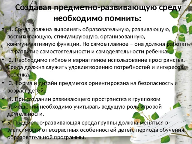 Создавая предметно-развивающую среду необходимо помнить:   1. Среда должна выполнять образовательную, развивающую, воспитывающую, стимулирующую, организованную, коммуникативную функции. Но самое главное – она должна работать на развитие самостоятельности и самодеятельности ребенка.  2. Необходимо гибкое и вариативное использование пространства. Среда должна служить удовлетворению потребностей и интересов ребенка.  3. Форма и дизайн предметов ориентирована на безопасность и возраст детей.  4. При создании развивающего пространства в групповом помещении необходимо учитывать ведущую роль игровой деятельности. 5. Предметно-развивающая среда группы должна меняться в зависимости от возрастных особенностей детей, периода обучения, образовательной программы . 