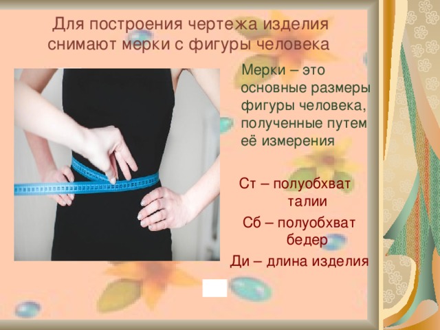 Для построения чертежа изделия снимают мерки с фигуры человека   Мерки – это основные размеры фигуры человека, полученные путем её измерения Ст – полуобхват талии Сб – полуобхват бедер Ди – длина изделия  