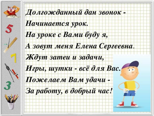 Долгожданный дан звонок - Начинается урок. На уроке с Вами буду я, А зовут меня Елена Сергеевна . Ждут затеи и задачи, Игры, шутки - всё для Вас. Пожелаем Вам удачи - За работу, в добрый час!  