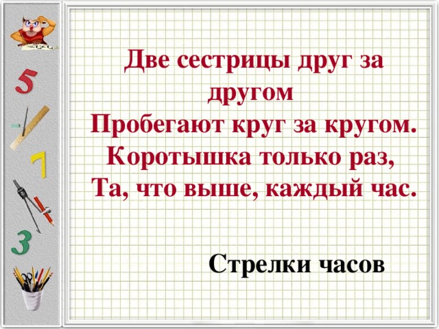 Две сестрицы друг за другом  Пробегают круг за кругом.  Коротышка только раз,  Та, что выше, каждый час.   Стрелки часов 