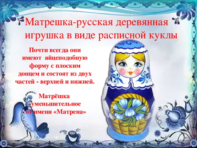 Матрешка-русская деревянная игрушка в виде расписной куклы Почти всегда они имеют яйцеподобную форму с плоским донцем и состоят из двух частей - верхней и нижней . Матрёшка -уменьшительное  от имени «Матрена» 
