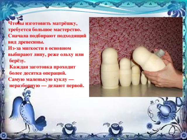 Чтобы изготовить матрёшку, требуется большое мастерство. Сначала подбирают подходящий вид древесины. Из-за мягкости в основном выбирают липу, реже ольху или  берёзу.  Каждая заготовка проходит  более десятка операций. Самую маленькую куклу —  неразборную — делают первой. 