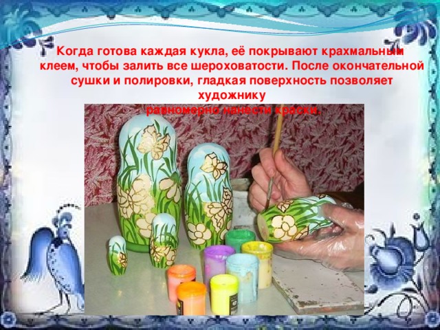 Когда готова каждая кукла, её покрывают крахмальным клеем, чтобы залить все шероховатости. После окончательной сушки и полировки, гладкая поверхность позволяет художнику  равномерно нанести краски. 