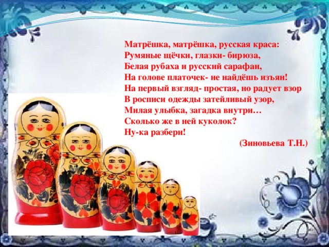 Матрёшка, матрёшка, русская краса: Румяные щёчки, глазки- бирюза, Белая рубаха и русский сарафан, На голове платочек- не найдёшь изъян! На первый взгляд- простая, но радует взор В росписи одежды затейливый узор, Милая улыбка, загадка внутри… Сколько же в ней куколок? Ну-ка разбери!  (Зиновьева Т.Н.) 