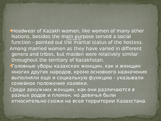         Hats women    Headwear of Kazakh women, like women of many other Nations, besides the main purpose served a social function - pointed out the marital status of the hostess. Among married women as they have varied in different genera and tribes, but maiden were relatively similar throughout the territory of Kazakhstan. Головные уборы казахских женщин, как и женщин многих других народов, кроме основного назначения выполняли еще и социальную функцию - указывали семейное положение хозяйки. Среди замужних женщин, как они различаются в разных родов и племен, но девичья были относительно схожи на всей территории Казахстана. 