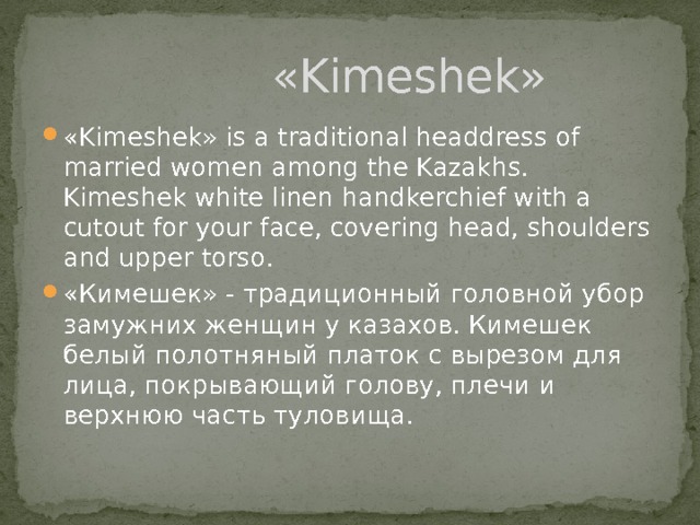  «Kimeshek» «Kimeshek» is a traditional headdress of married women among the Kazakhs. Kimeshek white linen handkerchief with a cutout for your face, covering head, shoulders and upper torso. «Кимешек» - традиционный головной убор замужних женщин у казахов. Кимешек белый полотняный платок с вырезом для лица, покрывающий голову, плечи и верхнюю часть туловища. 