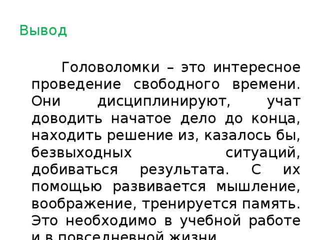 Вывод  Головоломки – это интересное проведение свободного времени. Они дисциплинируют, учат доводить начатое дело до конца, находить решение из, казалось бы, безвыходных ситуаций, добиваться результата. С их помощью развивается мышление, воображение, тренируется память. Это необходимо в учебной работе и в повседневной жизни.  