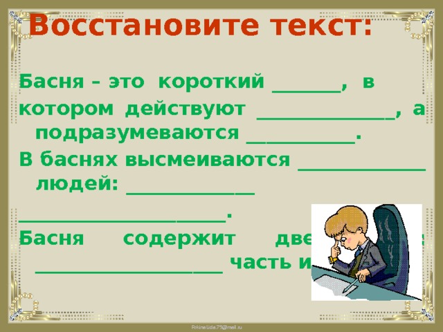 Восстановите текст: Басня – это  короткий _______,  в котором действуют ______________, а подразумеваются ___________. В баснях высмеиваются _____________ людей: _____________ _____________________. Басня содержит две части: ___________________ часть и _______. 