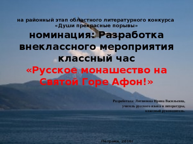 на районный этап областного литературного конкурса  «Души прекрасные порывы»  номинация: Разработка внеклассного мероприятия  классный час  «Русское монашество на Святой Горе Афон!» Разработала: Литвинова Ирина Васильевна,  учитель русского языка и литературы,  классный руководитель.       Петраки, 2016г 