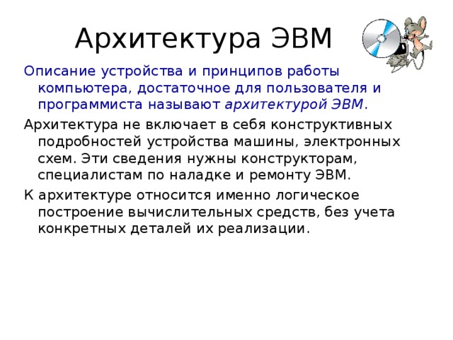 Описание устройства и принципов работы компьютера, достаточное для пользователя и программиста называют архитектурой ЭВМ .  Архитектура не включает в себя конструктивных подробностей устройства машины, электронных схем. Эти сведения нужны конструкторам, специалистам по наладке и ремонту ЭВМ. К архитектуре относится именно логическое построение вычислительных средств, без учета конкретных деталей их реализации. 