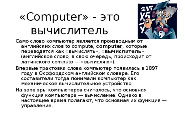 «Computer» - это вычислитель Само слово компьютер является производным от английских слов to compute, computer , которые переводятся как «вычислять», « вычислитель » (английское слово, в свою очередь, происходит от латинского computo — «вычисляю»). Впервые трактовка слова компьютер появилась в 1897 году в Оксфордском английском словаре. Его составители тогда понимали компьютер как механическое вычислительное устройство. На заре эры компьютеров считалось, что основная функция компьютера — вычисление. Однако в настоящее время полагают, что основная их функция — управление. 