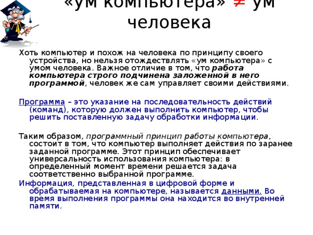 «ум компьютера» ≠ ум человека Хоть компьютер и похож на человека по принципу своего устройства, но нельзя отождествлять «ум компьютера» с умом человека. Важное отличие в том, что работа компьютера строго подчинена заложенной в него программой , человек же сам управляет своими действиями. Программа – это указание на последовательность действий (команд), которую должен выполнить компьютер, чтобы решить поставленную задачу обработки информации. Таким образом, программный принцип работы компьютера , состоит в том, что компьютер выполняет действия по заранее заданной программе. Этот принцип обеспечивает универсальность использования компьютера: в определенный момент времени решается задача соответственно выбранной программе. Информация, представленная в цифровой форме и обрабатываемая на компьютере, называется данными. Во время выполнения программы она находится во внутренней памяти. 