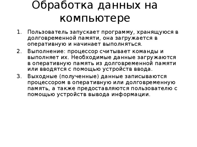 Обработка данных на компьютере Пользователь запускает программу, хранящуюся в долговременной памяти, она загружается в оперативную и начинает выполняться. Выполнение: процессор считывает команды и выполняет их. Необходимые данные загружаются в оперативную память из долговременной памяти или вводятся с помощью устройств ввода. Выходные (полученные) данные записываются процессором в оперативную или долговременную память, а также предоставляются пользователю с помощью устройств вывода информации. 