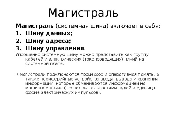Магистраль (системная шина) включает в себя: Шину данных; Шину адреса; Шину управления . Упрощенно системную шину можно представить как группу кабелей и электрических (токопроводящих) линий на системной плате. К магистрали подключаются процессор и оперативная память, а также периферийные устройства ввода, вывода и хранения информации, которые обмениваются информацией на машинном языке (последовательностями нулей и единиц в форме электрических импульсов). 