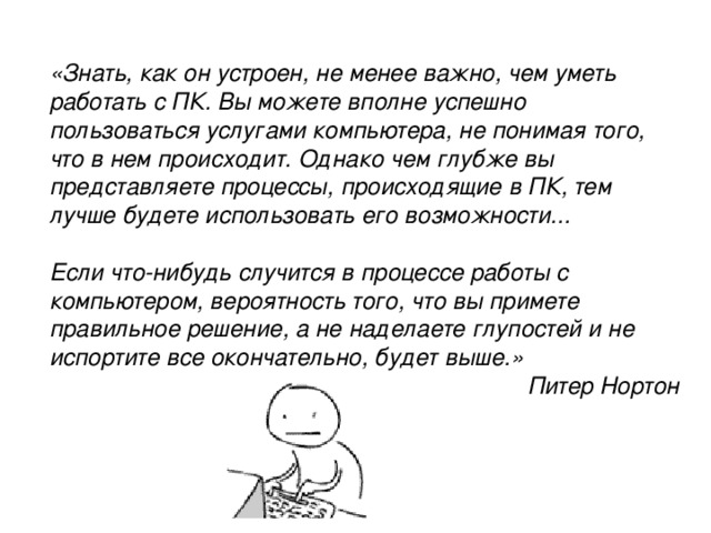 «Знать, как он устроен, не менее важно, чем уметь работать с ПК. Вы можете вполне успешно пользоваться услугами компьютера, не понимая того, что в нем происходит. Однако чем глубже вы представляете процессы, происходящие в ПК, тем лучше будете использовать его возможности...  Если что-нибудь случится в процессе работы с компьютером, вероятность того, что вы примете правильное решение, а не наделаете глупостей и не испортите все окончательно, будет выше.» Питер Нортон 
