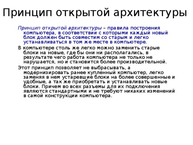 Принцип открытой архитектуры Принцип открытой архитектуры – правила построения компьютера, в соответствии с которыми каждый новый блок должен быть совместим со старым и легко устанавливаться в том же месте в компьютере. В компьютере столь же легко можно заменить старые блоки на новые, где бы они ни располагались, в результате чего работа компьютера не только не нарушается, но и становится более производительной. Этот принцип позволяет не выбрасывать, а модернизировать ранее купленный компьютер, легко заменяя в нем устаревшие блоки на более совершенные и удобные, а так же приобретать и устанавливать новые блоки. Причем во всех разъемы для их подключения являются стандартными и не требуют никаких изменений в самой конструкции компьютера. 