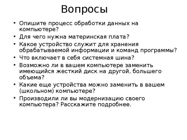 Вопросы Опишите процесс обработки данных на компьютере? Для чего нужна материнская плата? Какое устройство служит для хранения обрабатываемой информации и команд программы? Что включает в себя системная шина? Возможно ли в вашем компьютере заменить имеющийся жесткий диск на другой, большего объема? Какие еще устройства можно заменить в вашем (школьном) компьютере? Производили ли вы модернизацию своего компьютера? Расскажите подробнее.   
