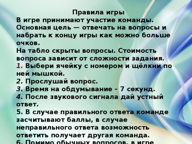 Правила игры В игре принимают участие команды. Основная цель — отвечать на вопросы и набрать к концу игры как можно больше очков. На табло скрыты вопросы. Стоимость вопроса зависит от сложности задания. 1.  Выбери ячейку с номером и щёлкни по ней мышкой. 2. Прослушай вопрос. 3. Время на обдумывание – 7 секунд. 4. После звукового сигнала дай устный ответ. 5. В случае правильного ответа команде засчитывают баллы, в случае неправильного ответа возможность ответить получает другая команда. 6. Помимо обычных вопросов, в игре существуют несколько специальных: «Подсказка», «Дырка от бублики», «Улыбка Фортуны». 