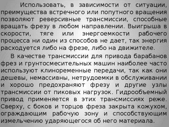  Использовать, в зависимости от ситуации, преимущества встречного или попутного вращения позволяют реверсивные трансмиссии, способные вращать фрезу в любом направлении. Выигрыша в скорости, тяге или энергоемкости рабочего процесса ни один из способов не дает, так энергия расходуется либо на фрезе, либо на движителе.  В качестве трансмиссии для привода барабанов фрез и грунтосмесительных машин наиболее часто используют клиноременные передачи, так как они дешевы, немассивны, нетрудоемки в обслуживании и хорошо предохраняют фрезу и другие узлы трансмиссии от пиковых нагрузок. Гидрообъемный привод применяется в этих трансмиссиях реже. Сверху, с боков и торцов фреза закрыта кожухом, ограждающим рабочую зону и способствующим измельчению ударяющегося об него материала. 