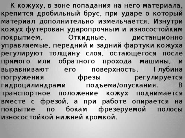  К кожуху, в зоне попадания на него материала, крепится дробильный брус, при ударе о который материал дополнительно измельчается. Изнутри кожух футерован ударопрочным и износостойким покрытием. Откидные, дистанционно управляемые, передний и задний фартуки кожуха регулируют толщину слоя, остающегося после прямого или обратного прохода машины, и выравнивают его поверхность. Глубина погружения фрезы регулируется гидроцилиндрами подъема/опускания. В транспортное положение кожух поднимается вместе с фрезой, а при работе опирается на покрытие по бокам фрезеруемой полосы износостойкой нижней кромкой.  