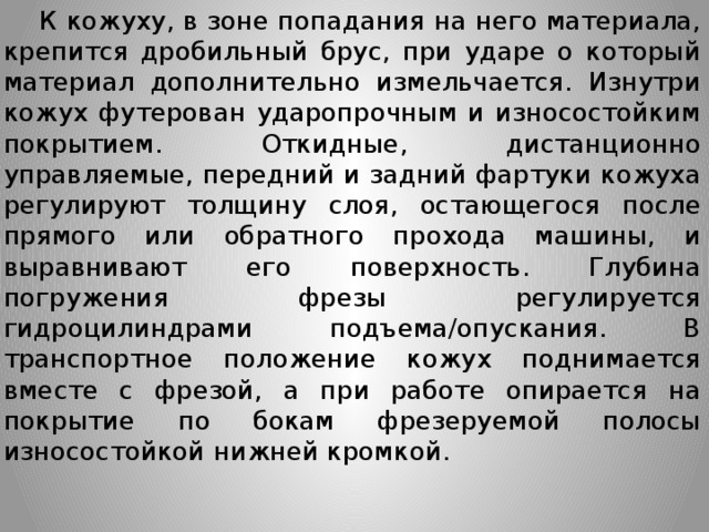  К кожуху, в зоне попадания на него материала, крепится дробильный брус, при ударе о который материал дополнительно измельчается. Изнутри кожух футерован ударопрочным и износостойким покрытием. Откидные, дистанционно управляемые, передний и задний фартуки кожуха регулируют толщину слоя, остающегося после прямого или обратного прохода машины, и выравнивают его поверхность. Глубина погружения фрезы регулируется гидроцилиндрами подъема/опускания. В транспортное положение кожух поднимается вместе с фрезой, а при работе опирается на покрытие по бокам фрезеруемой полосы износостойкой нижней кромкой.  