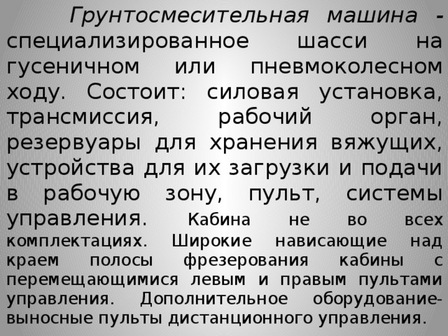  Грунтосмесительная машина - специализированное шасси на гусеничном или пневмоколесном ходу. Состоит: силовая установка, трансмиссия, рабочий орган, резервуары для хранения вяжущих, устройства для их загрузки и подачи в рабочую зону, пульт, системы управления. Кабина не во всех комплектациях. Широкие нависающие над краем полосы фрезерования кабины с перемещающимися левым и правым пультами управления. Дополнительное оборудование- выносные пульты дистанционного управления. 