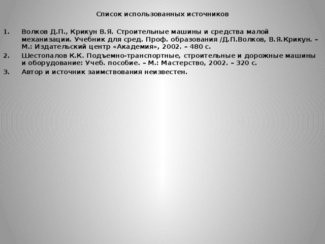  Список использованных источников Волков Д.П., Крикун В.Я. Строительные машины и средства малой механизации. Учебник для сред. Проф. образования /Д.П.Волков, В.Я.Крикун. – М.: Издательский центр «Академия», 2002. – 480 с. Шестопалов К.К. Подъемно-транспортные, строительные и дорожные машины и оборудование: Учеб. пособие. – М.: Мастерство, 2002. – 320 с. Автор и источник заимствования неизвестен. 