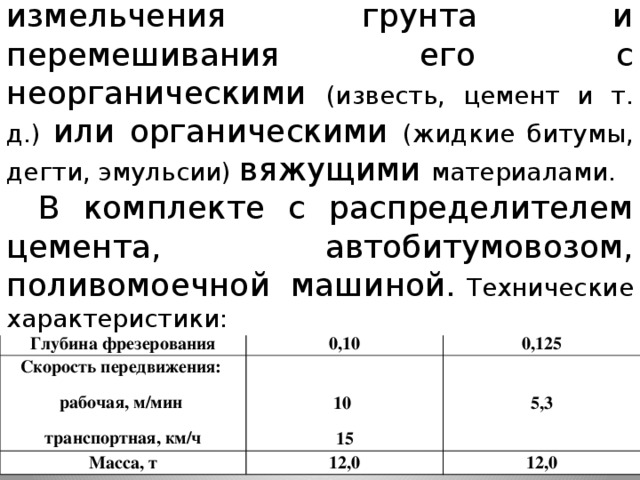 Фреза дорожная- для измельчения грунта и перемешивания его с неорганическими (известь, цемент и т. д.) или органическими (жидкие битумы, дегти, эмульсии) вяжущими материалами. В комплекте с распределителем цемента, автобитумовозом, поливомоечной машиной.  Технические характеристики: Показатель Ширина фрезерования, м ДС-197 0,25-1,0 Глубина фрезерования ДС-236 Скорость передвижения: 1,0 0,10 Масса, т 10 рабочая, м/мин 0,125 5,3 12,0 транспортная, км/ч 15 12,0 