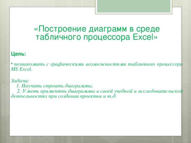 «Построение диаграмм в среде табличного процессора Excel »     Цель:   познакомить с графическими возможностями табличного процессора MS Excel.  Задачи:  1. Научить строить диаграммы.  2. Уметь применять диаграммы в своей учебной и исследовательской деятельностях при создании проектов и т.д.