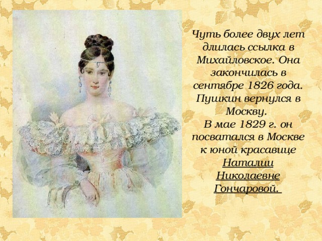 Чуть более двух лет длилась ссылка в Михайловское. Она закончилась в сентябре 1826 года. Пушкин вернулся в Москву. В мае 1829 г. он посватался в Москве к юной красавице Наталии Николаевне Гончаровой.