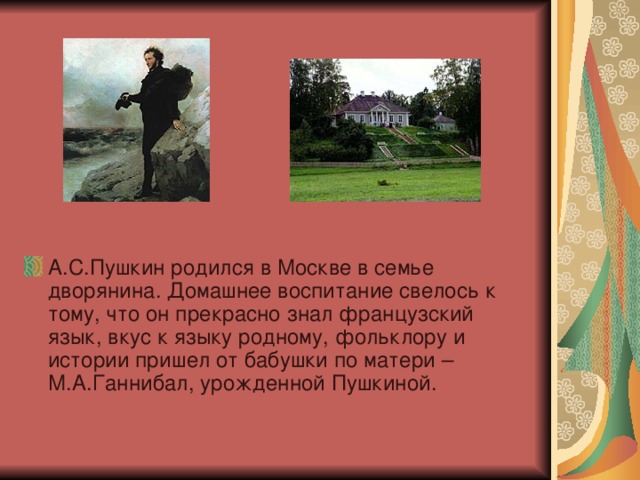 А.С.Пушкин родился в Москве в семье дворянина. Домашнее воспитание свелось к тому, что он прекрасно знал французский язык, вкус к языку родному, фольклору и истории пришел от бабушки по матери – М.А.Ганнибал, урожденной Пушкиной.