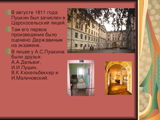 В августе 1811 года Пушкин был зачислен в Царскосельский лицей. Там его первое произведение было оценено Державиным на экзамене. В лицее у А.С.Пушкина были друзья: А.А.Дельвиг, И.И.Пущин, В.К.Кюхельбеккер и И.Малиновский.