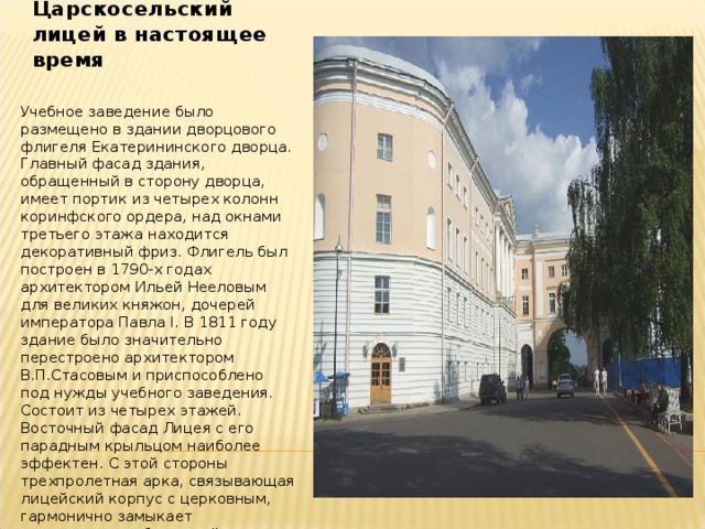 Царскосельский лицей в настоящее время Учебное заведение было размещено в здании дворцового флигеля Екатерининского дворца. Главный фасад здания, обращенный в сторону дворца, имеет портик из четырех колонн коринфского ордера, над окнами третьего этажа находится декоративный фриз. Флигель был построен в 1790-х годах архитектором Ильей Нееловым для великих княжон, дочерей императора Павла I. В 1811 году здание было значительно перестроено архитектором В.П.Стасовым и приспособлено под нужды учебного заведения. Состоит из четырех этажей. Восточный фасад Лицея с его парадным крыльцом наиболее эффектен. С этой стороны трехпролетная арка, связывающая лицейский корпус с церковным, гармонично замыкает перспективу набережной канала, отделяющего Екатерининский парк от городских кварталов.