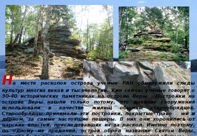 Н а месте раскопок острова учёные РАН обнаружили следы культур многих веков и тысячелетий. Уже сейчас учёные говорят о 30-40 исторических памятниках на острове Веры. Постройки на острове Веры нашли только потому, что древние сооружения использовали в качестве жилищ общины старообрядцев. Старообрядцы принимали эти постройки, покрытые траво  wй и дёрном, за самые настоящие пещеры. В них они хоронились от царских властей, преследовавших их за раскол. Именно поэтому, по одному из преданий, остров обрёл название Святой Веры, которая была покровительницей древней староверской общины. 