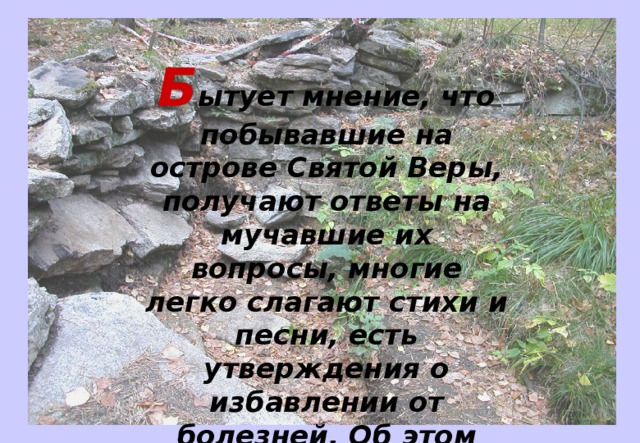 Б ытует мнение, что побывавшие на острове Святой Веры, получают ответы на мучавшие их вопросы, многие легко слагают стихи и песни, есть утверждения о избавлении от болезней. Об этом можно узнать на экскурсиях. 