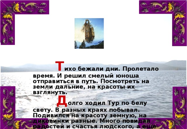  Т ихо  бежали дни. Пролетало время. И решил смелый юноша отправиться в путь. Посмотреть на земли дальние, на красоты их взглянуть.           Д олго  ходил Тур по белу свету. В разных краях побывал. Подивился на красоту земную, на диковинки разные. Много повидал радостей и счастья людского, а еще больше горя.    