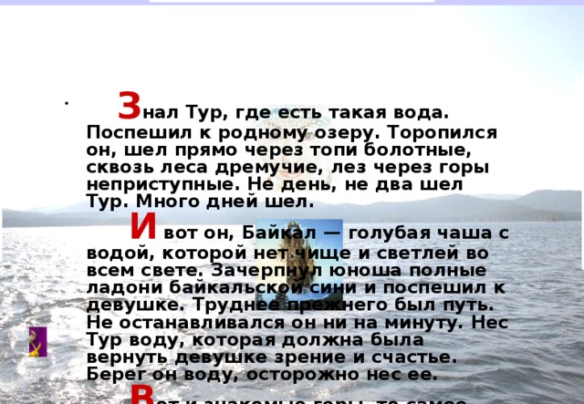           З нал  Тур, где есть такая вода. Поспешил к родному озеру. Торопился он, шел прямо через топи болотные, сквозь леса дремучие, лез через горы неприступные. Не день, не два шел Тур. Много дней шел.           И  вот он, Байкал — голубая чаша с водой, которой нет чище и светлей во всем свете. Зачерпнул юноша полные ладони байкальской сини и поспешил к девушке. Труднее прежнего был путь. Не останавливался он ни на минуту. Нес Тур воду, которая должна была вернуть девушке зрение и счастье. Берег он воду, осторожно нес ее.           В от и знакомые горы, то самое ущелье. И снова юноша увидел Гояк.           