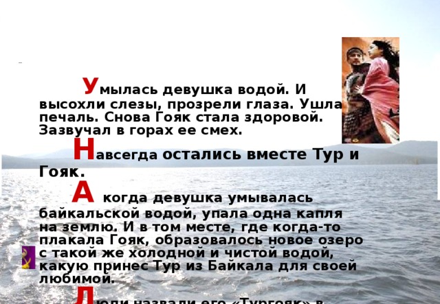  У мылась девушка водой. И высохли слезы, прозрели глаза. Ушла печаль. Снова Гояк стала здоровой. Зазвучал в горах ее смех.           Н авсегда  остались вместе Тур и Гояк.          А  когда девушка умывалась байкальской водой, упала одна капля на землю. И в том месте, где когда-то плакала Гояк, образовалось новое озеро с такой же холодной и чистой водой, какую принес Тур из Байкала для своей любимой.           Л юди  назвали его «Тургояк» в память о славном юноше Туре и красавице Гояк 