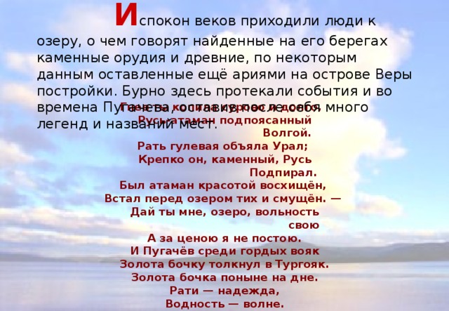   И спокон веков приходили люди к озеру, о чем говорят найденные на его берегах каменные орудия и древние, по некоторым данным оставленные ещё ариями на острове Веры постройки. Бурно здесь протекали события и во времена Пугачева, оставив после себя много легенд и названий мест. Гнев ты копила сурово и долго,    Русь-атаман подпоясанный                                     Волгой.    Рать гулевая объяла Урал;     Крепко он, каменный, Русь                                   Подпирал.    Был атаман красотой восхищён,     Встал перед озером тих и смущён. —     Дай ты мне, озеро, вольность                                              свою    А за ценою я не постою.    И Пугачёв среди гордых вояк    Золота бочку толкнул в Тургояк.    Золота бочка поныне на дне.    Рати — надежда,    Водность — волне. 