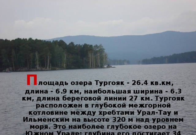 П лощадь  озера Тургояк - 26.4 кв.км, длина - 6.9 км, наибольшая ширина - 6.3 км, длина береговой линии 27 км. Тургояк расположен в глубокой межгорной котловине между хребтами Урал-Тау и Ильменским на высоте 320 м над уровнем моря. Это наиболее глубокое озеро на Южном Урале: глубина его достигает 34 м, средняя глубина - 19.2 м.   
