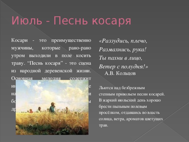 Июль - Песнь косаря Косари - это преимущественно мужчины, которые рано-рано утром выходили в поле косить траву. “Песнь косаря” - это сцена из народной деревенской жизни. Основная мелодия содержит интонации, напоминающие народные песни. В пьесе три больших раздела. Они родственны друг другу по характеру. «Раззудись, плечо, Размахнись, рука! Ты пахни в лицо, Ветер с полудня!»  А.В. Кольцов Льются над безбрежным степным привольем песни косарей. В жаркий июльский день хорошо брести пыльным полевым просёлком, отдавшись во власть солнца, ветра, ароматов цветущих трав. 