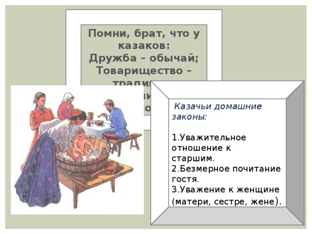 Помни, брат, что у казаков: Дружба – обычай; Товарищество – традиции; Гостеприимство – закон.  Казачьи домашние законы: 1.Уважительное отношение к старшим. 2.Безмерное почитание гостя. 3.Уважение к женщине (матери, сестре, жене ).