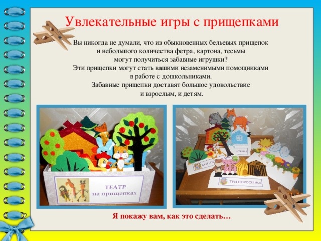                    Я покажу вам, как это сделать… Увлекательные игры с прищепками Вы никогда не думали, что из обыкновенных бельевых прищепок и небольшого количества фетра, картона, тесьмы могут получиться забавные игрушки? Эти прищепки могут стать вашими незаменимыми помощниками в работе с дошкольниками. Забавные прищепки доставят большое удовольствие и взрослым, и детям.  