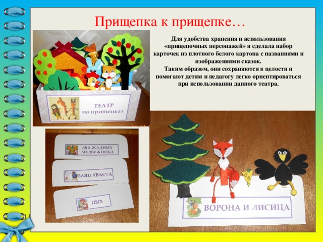Прищепка к прищепке… Для удобства хранения и использования «прищепочных персонажей» я сделала набор карточек из плотного белого картона с названиями и изображениями сказок. Таким образом, они сохраняются в целости и помогают детям и педагогу легко ориентироваться при использовании данного театра. 7 