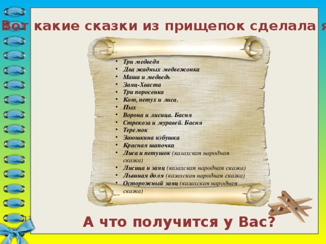 Вот какие сказки из прищепок сделала я: Три медведя Два жадных медвежонка Маша и медведь Заяц-Хваста Три поросенка Кот, петух и лиса. Пых Ворона и лисица. Басня Стрекоза и муравей. Басня Теремок Заюшкина избушка Красная шапочка Лиса и петушок (казахская народная сказка) Лисица и заяц (казахская народная сказка) Львиная доля (казахская народная сказка) Осторожный заяц (казахская народная сказка) А что получится у Вас? 7 