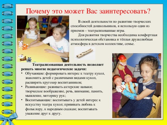 : Почему это может Вас заинтересовать?  В своей деятельности по развитию творческих способностей дошкольников, я использую один из приемов – театрализованные игры.  Для развития творчества необходима комфортная психологическая обстановка и тёплая дружелюбная атмосфера в детском коллективе, семье.   Театрализованная деятельность позволяет решать многие педагогические задачи: Обучающие: формировать интерес к театру кукол, знакомить детей с различными видами кукол, расширять кругозор воспитанников; Развивающие: развивать актерские навыки; творческое воображение, речь, внимание, память, мышление, моторику рук; Воспитывающие: воспитывать у детей интерес к искусству театра кукол; прививать любовь к фольклору, к народным сказкам; воспитывать уважение друг к другу.   